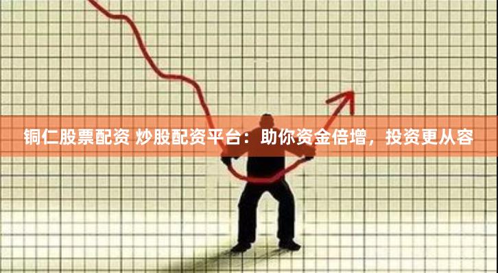 铜仁股票配资 炒股配资平台：助你资金倍增，投资更从容