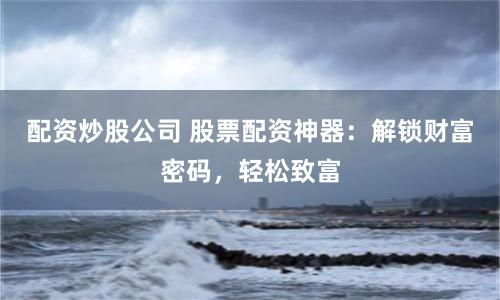 配资炒股公司 股票配资神器：解锁财富密码，轻松致富