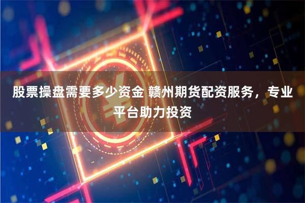 股票操盘需要多少资金 赣州期货配资服务，专业平台助力投资